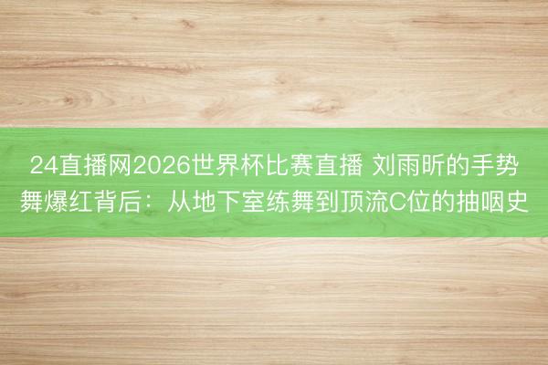 24直播网2026世界杯比赛直播 刘雨昕的手势舞爆红背后:从地下室练舞到顶流C位的抽咽史
