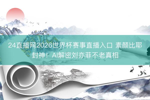 24直播网2026世界杯赛事直播入口 素颜比耶封神!AI解密刘亦菲不老真相