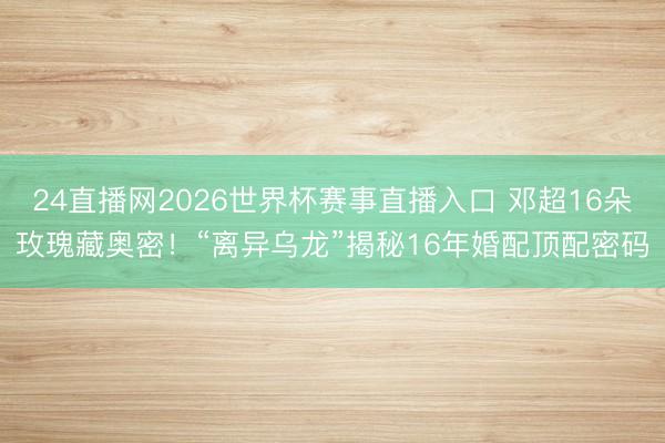 24直播网2026世界杯赛事直播入口 邓超16朵玫瑰藏奥密!“离异乌龙”揭秘16年婚配顶配密码