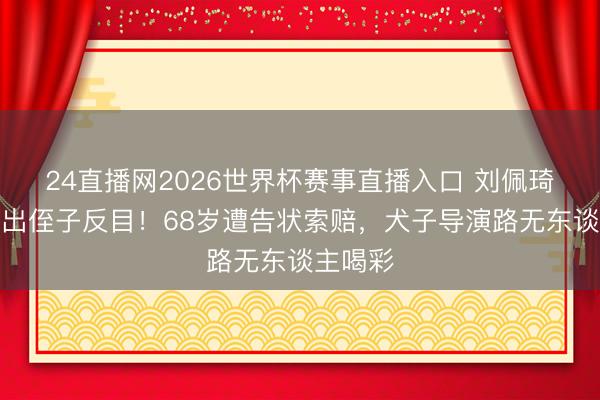 24直播网2026世界杯赛事直播入口 刘佩琦视如己出侄子反目!68岁遭告状索赔,犬子导演路无东谈主喝彩