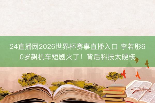 24直播网2026世界杯赛事直播入口 李若彤60岁飙机车短剧火了！背后科技太硬核