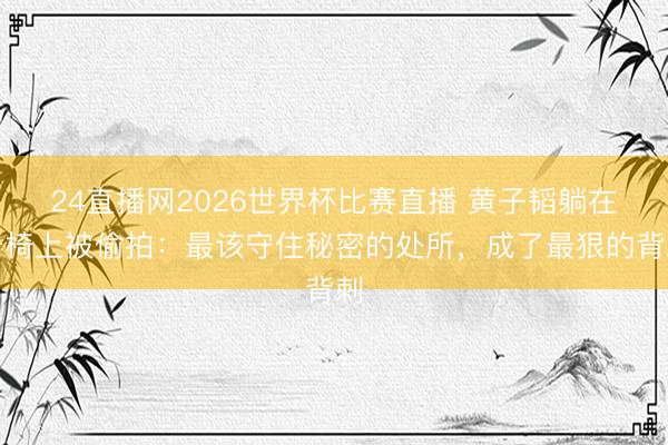 24直播网2026世界杯比赛直播 黄子韬躺在牙椅上被偷拍:最该守住秘密的处所,成了最狠的背刺