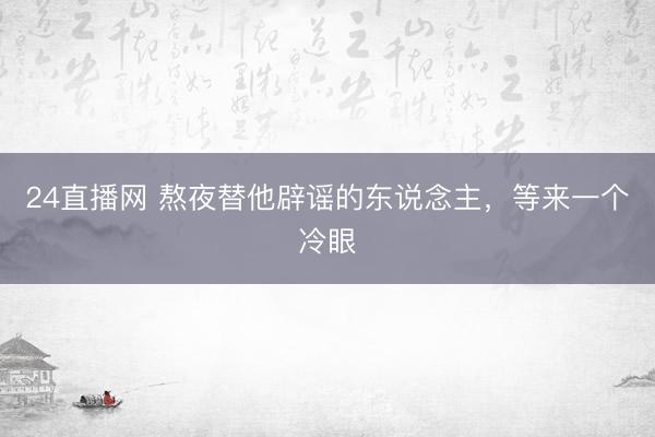 24直播网 熬夜替他辟谣的东说念主，等来一个冷眼