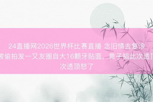 24直播网2026世界杯比赛直播 念旧情去复诊,却被偷拍发一又友圈自大16颗牙贴面,黄子韬此次透顶怒了