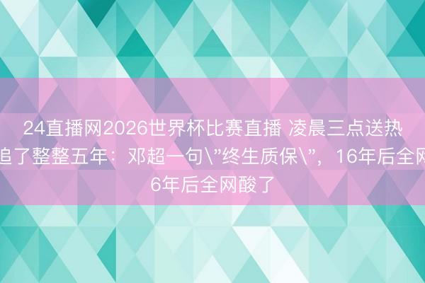 24直播网2026世界杯比赛直播 凌晨三点送热茶、追了整整五年:邓超一句