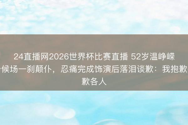 24直播网2026世界杯比赛直播 52岁温峥嵘后台候场一刹颠仆,忍痛完成饰演后落泪谈歉:我抱歉各人