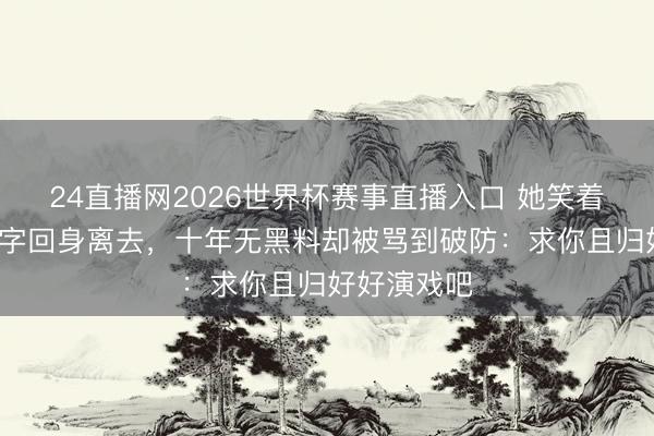 24直播网2026世界杯赛事直播入口 她笑着说完那5个字回身离去,十年无黑料却被骂到破防:求你且归好好演戏吧