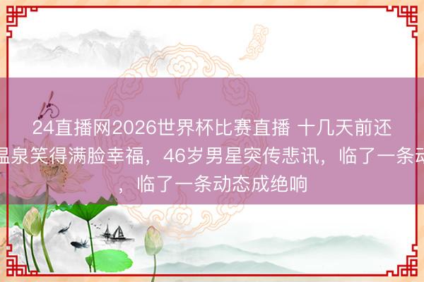 24直播网2026世界杯比赛直播 十几天前还在带妻泡温泉笑得满脸幸福,46岁男星突传悲讯,临了一条动态成绝响