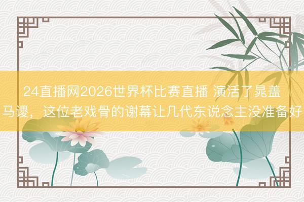 24直播网2026世界杯比赛直播 演活了晁盖马谡,这位老戏骨的谢幕让几代东说念主没准备好