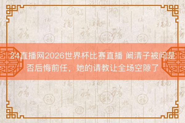 24直播网2026世界杯比赛直播 阚清子被问是否后悔前任，她的请教让全场空隙了
