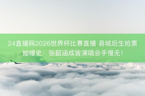 24直播网2026世界杯比赛直播 县城后生抢票抽噎史:张韶涵成皆演唱会手慢无!