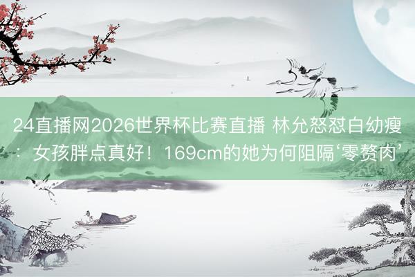 24直播网2026世界杯比赛直播 林允怒怼白幼瘦:女孩胖点真好!169cm的她为何阻隔‘零赘肉’