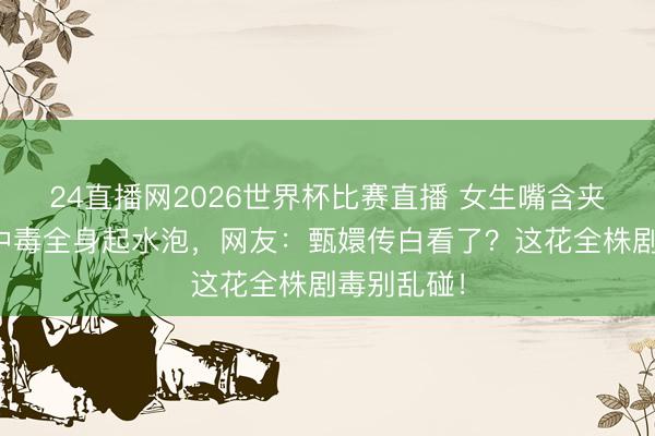 24直播网2026世界杯比赛直播 女生嘴含夹竹桃拍照中毒全身起水泡,网友:甄嬛传白看了?这花全株剧毒别乱碰!