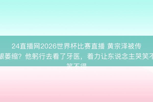 24直播网2026世界杯比赛直播 黄宗泽被传牙龈萎缩?他躬行去看了牙医,着力让东说念主哭笑不得
