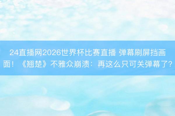 24直播网2026世界杯比赛直播 弹幕刷屏挡画面!《翘楚》不雅众崩溃:再这么只可关弹幕了?