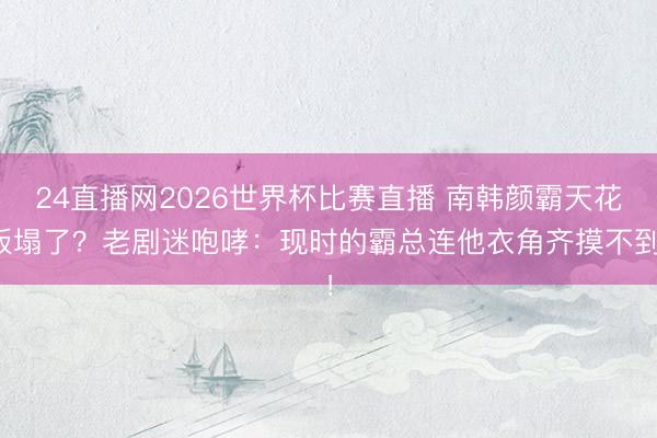 24直播网2026世界杯比赛直播 南韩颜霸天花板塌了?老剧迷咆哮:现时的霸总连他衣角齐摸不到!