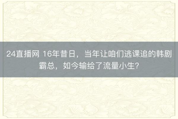 24直播网 16年昔日,当年让咱们逃课追的韩剧霸总,如今输给了流量小生?