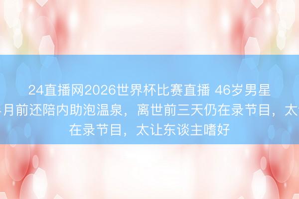 24直播网2026世界杯比赛直播 46岁男星倏得走了!半月前还陪内助泡温泉,离世前三天仍在录节目,太让东谈主嗜好