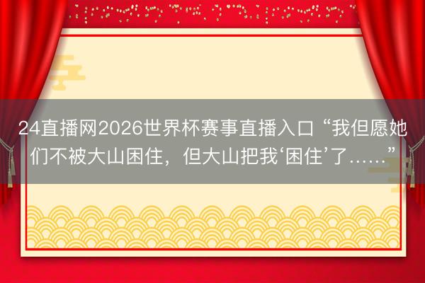 24直播网2026世界杯赛事直播入口 “我但愿她们不被大山困住,但大山把我‘困住’了……”