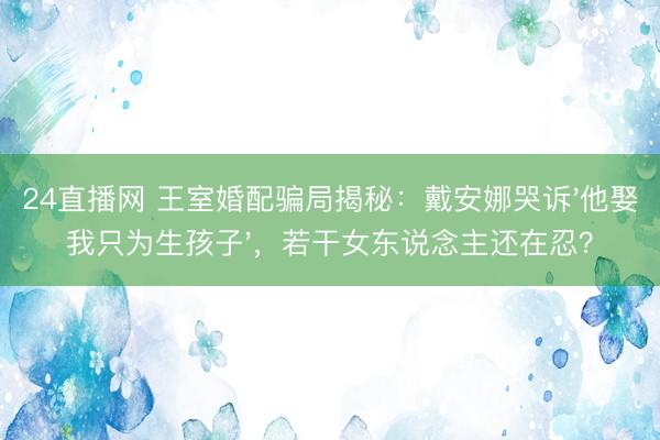 24直播网 王室婚配骗局揭秘:戴安娜哭诉'他娶我只为生孩子',若干女东说念主还在忍?