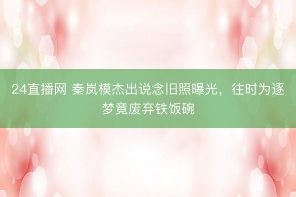 24直播网 秦岚模杰出说念旧照曝光,往时为逐梦竟废弃铁饭碗
