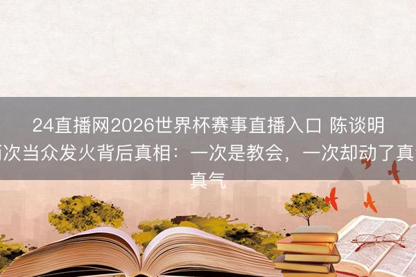 24直播网2026世界杯赛事直播入口 陈谈明两次当众发火背后真相:一次是教会,一次却动了真气