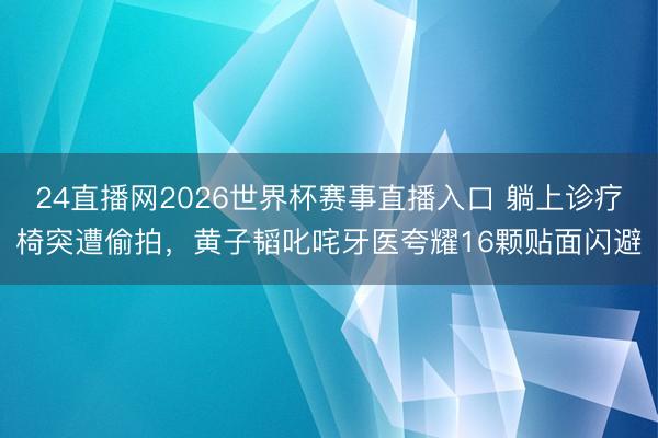 24直播网2026世界杯赛事直播入口 躺上诊疗椅突遭偷拍,黄子韬叱咤牙医夸耀16颗贴面闪避