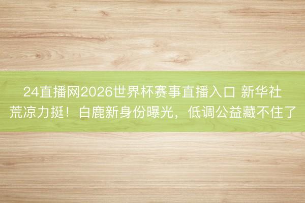 24直播网2026世界杯赛事直播入口 新华社荒凉力挺!白鹿新身份曝光,低调公益藏不住了