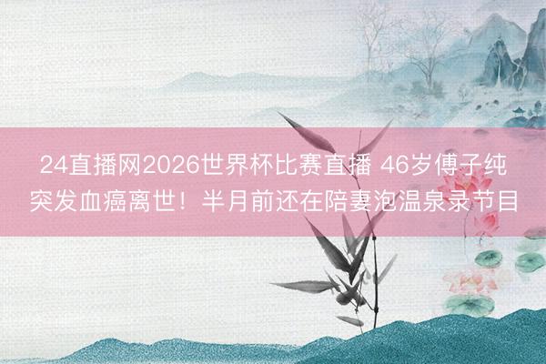 24直播网2026世界杯比赛直播 46岁傅子纯突发血癌离世!半月前还在陪妻泡温泉录节目