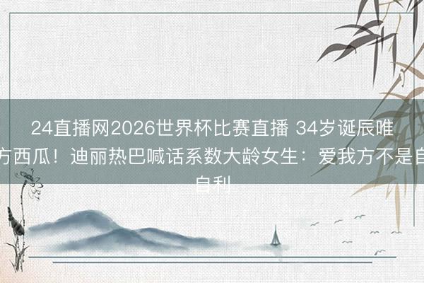 24直播网2026世界杯比赛直播 34岁诞辰唯一方西瓜!迪丽热巴喊话系数大龄女生:爱我方不是自利