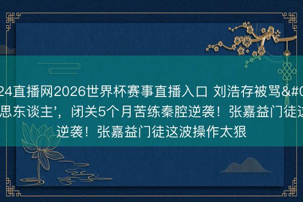 24直播网2026世界杯赛事直播入口 刘浩存被骂'木头好意思东谈主',闭关5个月苦练秦腔逆袭!张嘉益门徒这波操作太狠