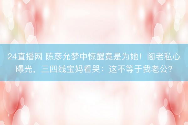 24直播网 陈彦允梦中惊醒竟是为她!阁老私心曝光,三四线宝妈看哭:这不等于我老公?