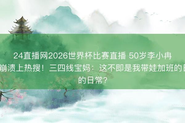 24直播网2026世界杯比赛直播 50岁李小冉综艺崩溃上热搜!三四线宝妈:这不即是我带娃加班的日常?