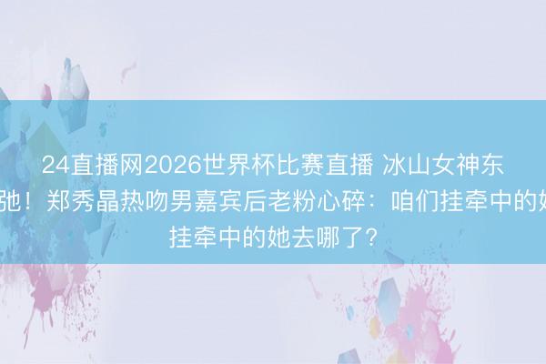 24直播网2026世界杯比赛直播 冰山女神东谈主设坍弛!郑秀晶热吻男嘉宾后老粉心碎:咱们挂牵中的她去哪了?