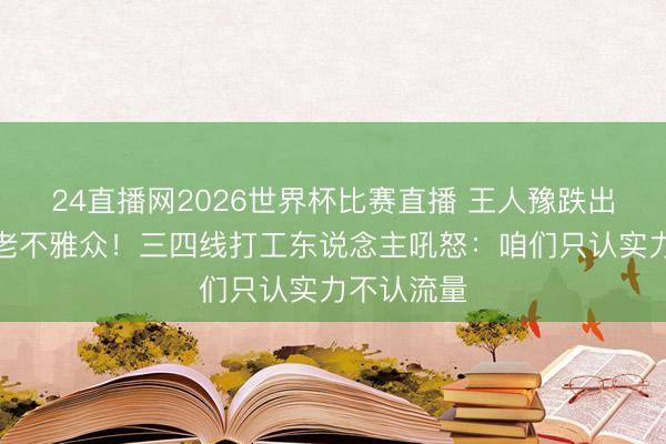 24直播网2026世界杯比赛直播 王人豫跌出前三惊呆老不雅众!三四线打工东说念主吼怒:咱们只认实力不认流量