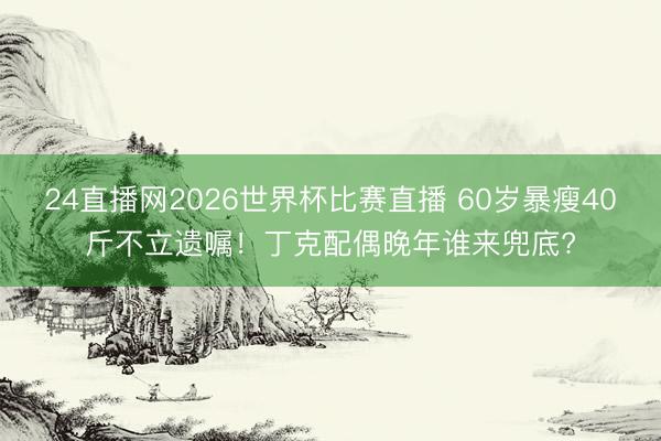 24直播网2026世界杯比赛直播 60岁暴瘦40斤不立遗嘱！丁克配偶晚年谁来兜底?