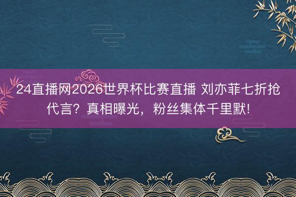 24直播网2026世界杯比赛直播 刘亦菲七折抢代言?真相曝光,粉丝集体千里默!