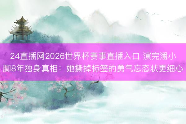 24直播网2026世界杯赛事直播入口 演完潘小脚8年独身真相:她撕掉标签的勇气忘态状更细心