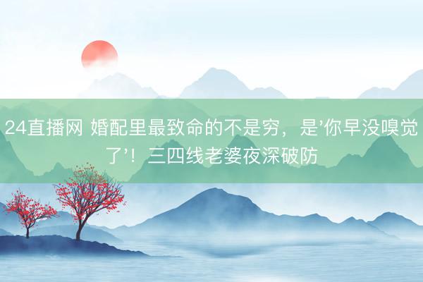 24直播网 婚配里最致命的不是穷，是'你早没嗅觉了'！三四线老婆夜深破防