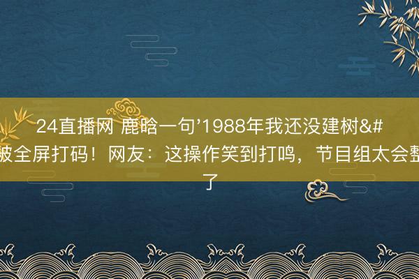 24直播网 鹿晗一句'1988年我还没建树'被全屏打码!网友:这操作笑到打鸣,节目组太会整活了
