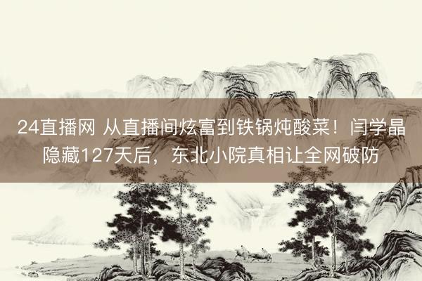 24直播网 从直播间炫富到铁锅炖酸菜！闫学晶隐藏127天后，东北小院真相让全网破防