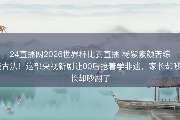24直播网2026世界杯比赛直播 杨紫素颜苦练36谈古法！这部央视新剧让00后抢着学非遗，家长却吵翻了