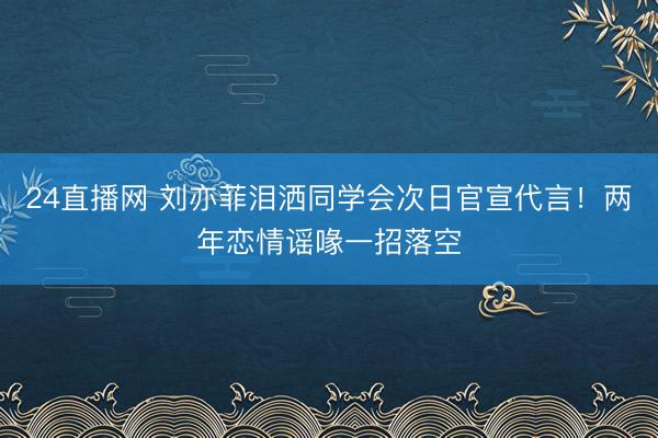 24直播网 刘亦菲泪洒同学会次日官宣代言!两年恋情谣喙一招落空