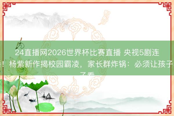 24直播网2026世界杯比赛直播 央视5剧连播!杨紫新作揭校园霸凌,家长群炸锅:必须让孩子看