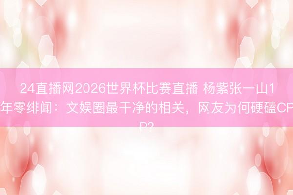 24直播网2026世界杯比赛直播 杨紫张一山15年零绯闻：文娱圈最干净的相关，网友为何硬磕CP？