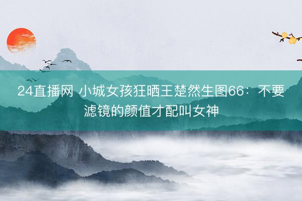 24直播网 小城女孩狂晒王楚然生图66:不要滤镜的颜值才配叫女神