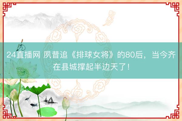 24直播网 夙昔追《排球女将》的80后,当今齐在县城撑起半边天了!