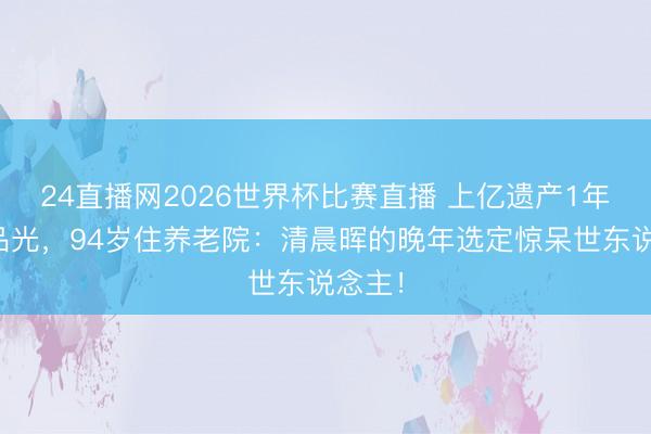 24直播网2026世界杯比赛直播 上亿遗产1年糟践品光,94岁住养老院:清晨晖的晚年选定惊呆世东说念主!
