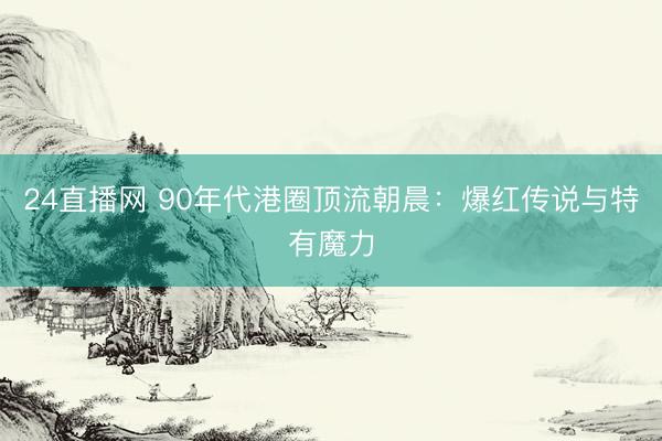 24直播网 90年代港圈顶流朝晨:爆红传说与特有魔力