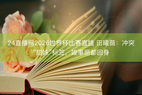 24直播网2026世界杯比赛直播 田曦薇:冲突“甜妹”标签,竣事丽都回身